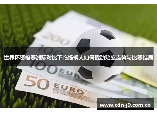 世界杯资格赛洲际对比下临场换人如何撬动赔率走势与比赛结局